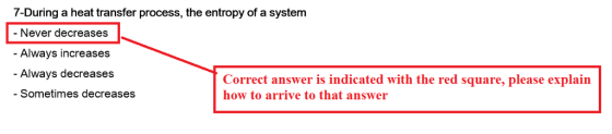 7-During a heat transfer process, the entropy of a system Never decreases Always increases - Always decreases Correct answer is indicated with the red square, please explain how to arrive to that answer - Sometimes decreases