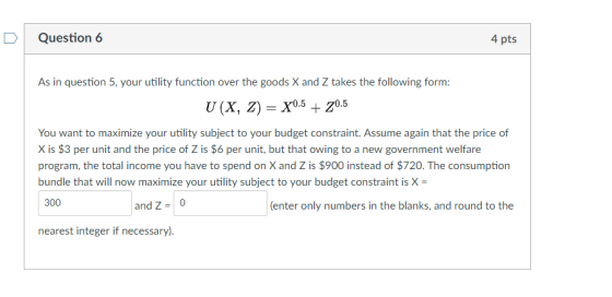D Question 6 4 pts As in question 5, your utility function over the goods X and Z takes the following form: You want to maximize your utility subject to your budget constraint. Assume again that the price of X is $3 per unit and the price of Z is $6 per unit, but that owing to a new government welfare program, the total income you have to spend on X and Z is $900 instead of $720. The consumption bundle that will now maximize your utility subject to your budget constraint is X 300 and Z-0 (enter only numbers in the blanks, and round to the nearest integer if necessary)
