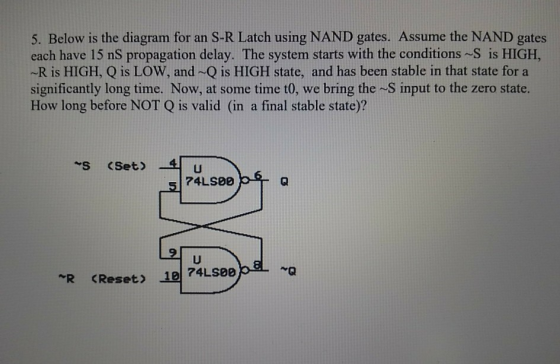 5. Below is the diagram for an S-R Latch using NAND gates. Assume the NAND gates each have 15 nS propagation delay. The syste