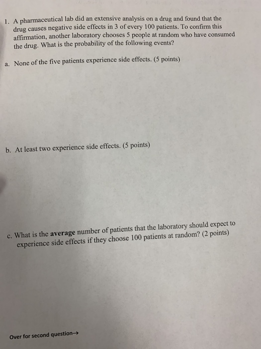 1 , A pharmaceutical lab did an extensive analysis on a drug and found that the drug causes negative side effects in 3 of every 100 patients. To confirm this affirmation, another laboratory chooses 5 people at random who have consumed the drug. What is the probability of the following events? a. None of the five patients experience side effects. (5 points) b. At least two experience side effects. (5 points) c. What is the average number of patients that the laboratory should expect to experience side effects if they choose 100 patients at random? (2 points) Over for second question