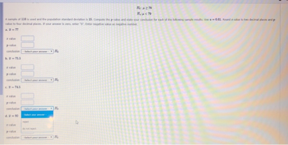 A sample of 120 is used and the popdation standard deviatien is 15 Compute the Pwhn·nd state wur co ch slon for each of the fol value to four dedimal places. If your answer is zero, enter . Enter negative value as negative number ing sample results. Use o-0.0 R ur d·wal e tu two decind places a z value p value conclusion Select your answer b-75.5 H e value p value 74 a value P-value conclusion -value p-value conclusion I -Select your answer Ho