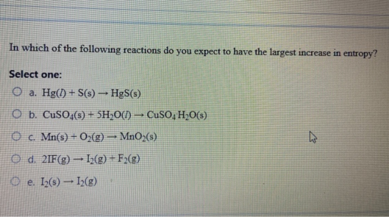 In which of the following reactions do you expect to have the largest increase in entropy? Select one: O a. Hg(1) + S(s) HgS(