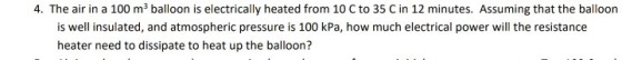 4. The air in a 100 m3 balloon is electrically heated from 10 C to 35 C in 12 minutes. Assuming that the balloon is well insulated, and atmospheric pressure is 100 kPa, how much electrical power will the resistance heater need to dissipate to heat up the balloon?