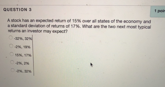 1 poir QUESTION 3 A stock has an expected return of 15% over all states of the economy and a standard deviation of returns of 17%. What are the two next most typical returns an investor may expect? 0-32%, 32% -296, 19% O 15%, 17% (0-296, 2% ·0-296, 32%