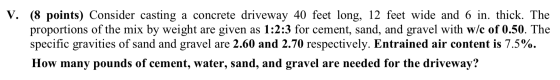 V. (8 points) Consider casting a concrete driveway 40 feet long, 12 feet wide and 6 in. thick. The proportions of the mix by