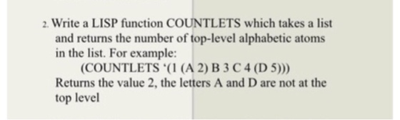 2. Write a LISP function COUNTLETS which takes a list and returns the number of top-level alphabetic atoms in the list. For example: COUNTLETS ( (A 2) B 3 C4 (D 5))) Returns the value 2, the letters A and D are not at the top level