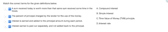 Match the correct terms for the given definitions below. A sum received today is worth more than that same sum received some time in the future. A. Compound interest B. Simple interest C. Time Value of Money (TVM) principle D. Interest rate The percent of principal charged by the lender for the use of the money Interest is earned and added to the principal amount during each period Interest earned is paid out separately, and not added back to the principal.
