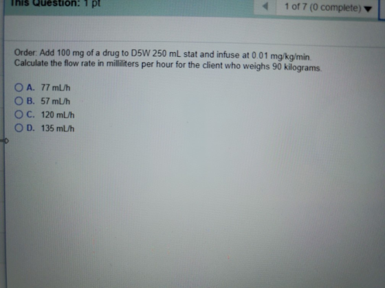 This Question: 1 pt 1 of 7 (0 complete) Order. Add 100 mg of a drug to D5W 250 mL stat and infuse at 0.01 mg/kg/min. Calculat