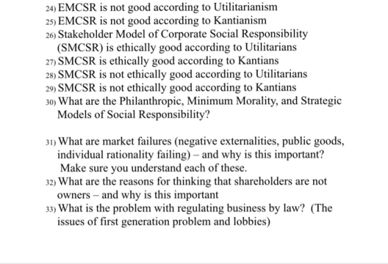24) EMCSR is not good according to Utilitarianism 25) EMCSR is not good according to Kantianism 26) Stakeholder Model of Corporate Social Responsibility (SMCSR) is ethically good according to Utilitarians 27) SMCSR is ethically good according to Kantians 28) SMCSR is not ethically good according to Utilitarians 29) SMCSR is not ethically good according to Kantians 30) What are the Philanthropic, Minimum Morality, and Strategid Models of Social Responsibility? 31) What are market failures (negative externalities, public goods, individual rationality failing) - and why is this important? Make sure you understand each of these owners - and why is this important issues of first generation problem and lobbies) 32) What are the reasons for thinking that shareholders are not 33) What is the problem with regulating business by law? (The