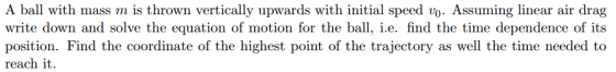 A ball with mass m is thrown vertically upwards with initial speed vo- Assuming lnear air drag write down and solve the equation of motion for the ball, i.e. find the time dependence of its position. Find the coordinate of the highest point of the trajectory as well the time needed to reach it.