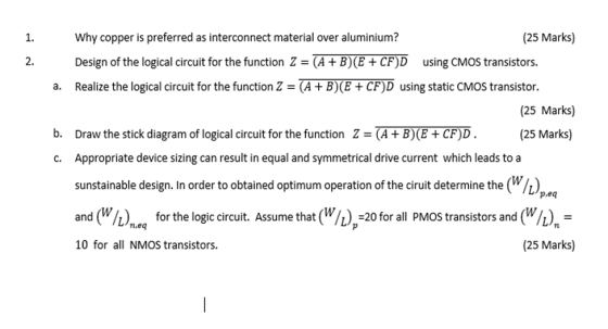 25 Marks 1 Why copper is preferred as interconnect material over aluminium? 2. Design of the logical circuit for the function Z- (A +B)(E+CF)D using CMOS transistors. Realize the logical circuit for the function Z - (A + B)(E + CF)D using static CMOS transistor. a. (25 Marks) (25 Marks) ckdiagram of log cal circuit for the function ?.RT TOD Appropriate device sizing can result in equal and symmetrical drive current which leads to a sunstainable design. In order to obtained optimum operation of the ciruit determine the () and(W/ C. p.eq L) for the logic circuit. Assume that (W/20 for all PMOS transistors and (W/h) L/n,eq 10 for all NMOS transistors. (25 Marks)