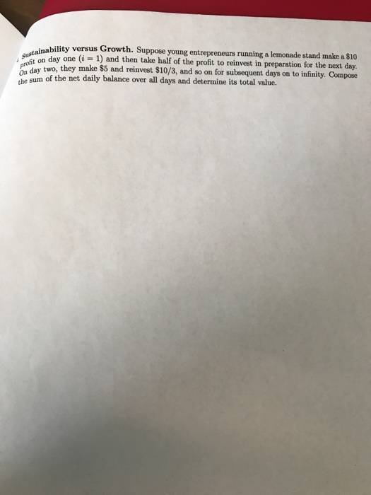 inability versus Growth. Suppose young entrepreneurs running a lemonade stand make a $10 nday one (i = 1) and then take half of the profit to reinvest in preparation for the next day. n day two, they make $5 and reinvest $10/3, and so on for subeequent days on to infinity. Compose 4rofit on day one (i 1 tbe sum of the net daily balance over all days and determine its total value.