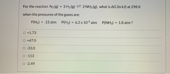 For the reaction N2(g) + 3H2(g) = 2 NH3(g), what is AG (in kJ) at 298 K when the pressures of the gases are: P(N2) = .13 atm