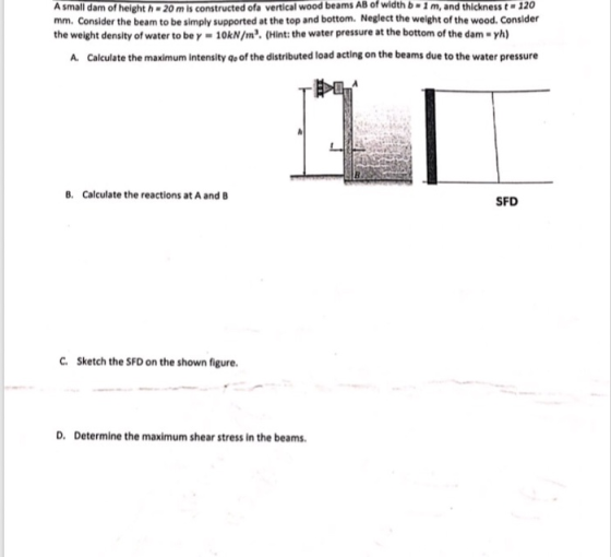 of height h 20 m is constructed ofa vertical wood beams AB of width b 1 m, and thickness t-120 A small dam mm. Consider the beam to be simply supported at the top and bottom. Neglect the welght of the wood. Consider the weight density of water to bey-10kN/m2. (Hint: the water pressure at the bottom of the dam-yh) A. Calculate the maximum Intensity qo of the distributed load acting on the beams due to the water pressure B. Calculate the reactions at A and B SFD C. Sketch the SFD on the shown figure. D. Determine the maximum shear stress in the beams.