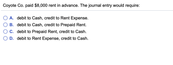 Coyote Co. paid $8,000 rent in advance. The journal entry would require: O A. debit to Cash, credit to Rent Expense. B. debit to Cash, credit to Prepaid Rent. ° C. debit to Prepaid Rent, credit to Cash. D. debit to Rent Expense, credit to Cash.
