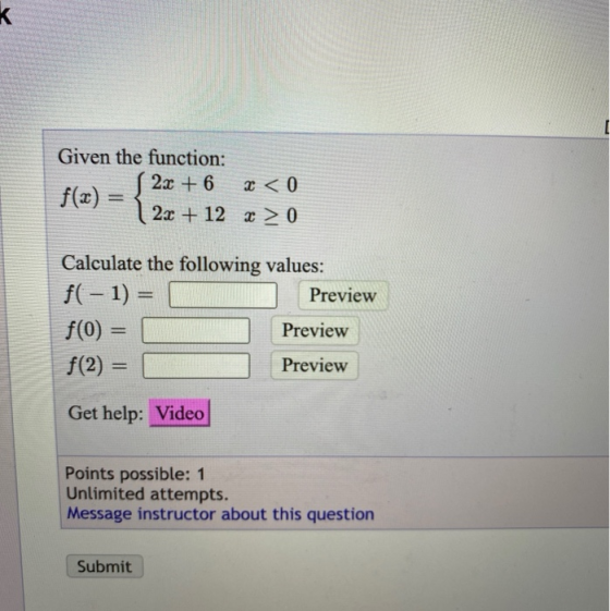 [ Given the function: 2x + 6 f(x) = 2x + 12 x > 0 x < 0 Calculate the following values: f( - 1) = Preview f(0) Preview f(2)=
