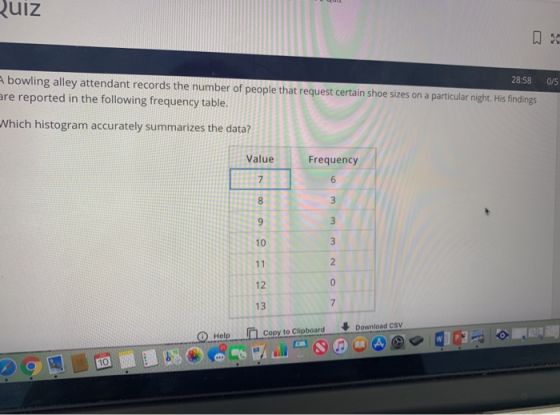 ulz Abowling alley attendant records the number of people that request certain shoe sizes on a particular night. His findings re reported in the following frequency table. 28:58 0/5 Which histogram accurately summarizes the data? Value Frequency 10 12 13 Copy to ClipboardDownload csV