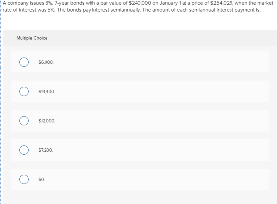A company issues 696, 7-year bonds with a par value of $240,000 on January 1 at a price of $254,029, when the market rate of interest was 5% The bonds pay interest sem annually The amount of each sem annual terest payment is Multiple Choice $6,000 $14,400 $12,000 $7,200 $0