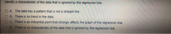 Identify a characteristic of the data that is ignored by the regression line. O A. The data has a pattern that is not a strai