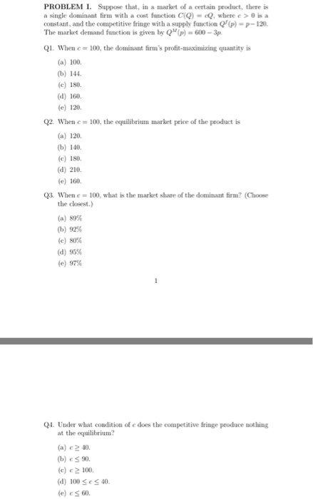 PROBLEM I. Suppose that, in a market of a certain product, there is a single dominant firm with a cost function CQ)-cQ, where c >0 is a constant, and the competitive fringe with a supply function Q(p)p-120 The market demand function is given by QM(p) 600-3p Q1. When c 100, the dominant firms profit-maximizing quantity is (a) 100. (b) 144 (c) 180 (d) 160. (e) 120 02. When c 100, the equilibriun market price of the product is (a) 120. (b) 140 (c) 180 (d) 210 (e) 160 Q3. When e = 100, what is the market slare of the dominant firm? (Choose the closest.) (a) 89% (b) 92% (e) 80% (d) 95% (e) 97% Q4. Under what condition of e does the competitive fringe produce nothing at the equilibrium? (a) e 2 40. (b) eS 90. (c) e 2 100 (d) 100SeS40 (e) cs 60