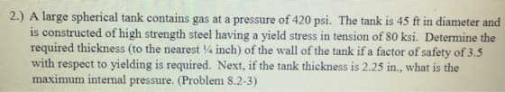 2.) A large spherical tank contains gas at a pressure of 420 psi. The tank is 45 ft in diameter and is constructed of high strength steel having a yield stress in tension of 80 ksi. Determine the required thickness (to the nearest 4 inch) of the wall of the tank if a factor of safety of 3.5 with respect to yielding is required. Next, if the tank thickness is 2.25 in., what is the maximum internal pressure. (Problem 8.2-3)