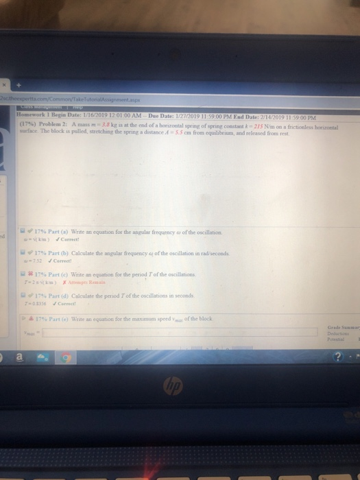 amework 1 Begin Date: 1/16/2019 12 01 00 AM (1 Due Date: 1/27/20 19 11 S9 00 PM End Dat 1756) Problem 2: A mass m- 11kg is at the end of a hor zontal prug ofspr ng constant k. 21S Nano af surface. The block is palled, stretching the spring a distance A 5.5 cm from equilibrium, and released from rest taleis zontal ヅ17% Part (a) Write an equation for the angular fequency ω ofthe oscillation ψ 17% Part (b) Calculate the angular frequency 752 Cerret ofthe oscillation un radsecond. 17% Part (c) Write an equation for the period Tof the oscillations 17% Part (d) Calculate the period rof the oscilations in seconds 03356 Correct 17% Part (e) Wine an equation for the maximum speed-ar of the block Grade Samar Deduction Poteshal
