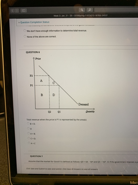 Week 3: Jan 21-25-2019Spring-T-ECN212-18768-24537 v Question Completion Status We dont have enough information to determine total revenue. None of the above are correct QUESTION ↑Price P2 Pl B D Demand 02 Q1 Total revenue when the price is P1 is represented by the area(s) B+ D. A+B. QUESTION 7 Assume that the market for Good X is defined as follows o0-64-16P and Q5-16P- 8 f the government imposes a p Click Sove and Submit to sove and submit. Click Sove All Answers to save all onswers Mac