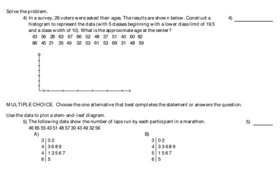 Solve the problem. 4) In a survey, 26 voters were asked their ages. Theresults are show n below. Construct a 4) histogram to represent the data (with 5 dasses beginning w ith a low er dlass limit of 19.5 and a dlass width of 10). What is the approximate age at the center? 43 56 28 63 67 66 52 48 37 51 40 60 62 66 45 21 35 49 32 53 61 53 69 31 48 59 MULTIPLE CHOICE. Choose the one al ternative that best compl etes the statement or answers the question. Use the data to plot a stem-and-l eaf diagram. 5) The following data show the number of laps run by each participant in a marathon. 5) 46 65 55 43 51 48 57 30 43 49 3256 A) B) 3 02 4 3689 3 02 4 33689 5 1567 6 5 4 13567 61 5
