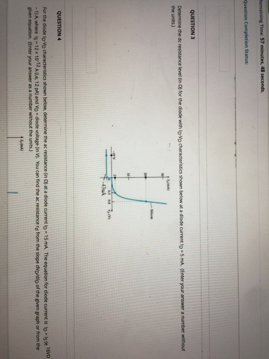 Remaining Time: 57 minutes, 48 seconds. Question Completion Status QUESTION 3 for the diode with DVD characteristics shown below at a diode current lo- mA (Enter your answer a number without Determine the dc resistance level (in the units) 43uA QUESTION 4 For the diode lo-Vo characteristics shown below, determine the ac resistance (in Q) at a diode current lo- 15 mA. The equation for diode current is lD- Is te 16VD - 1) A where Is - 12x 10-12 A (ie. 12 pA) and Vo-diode voltage (in Vi. You can find the ac resistance rd from the slope dVo/dip of the given graph or from the given equation. (Enter your answer as a number without the units.)