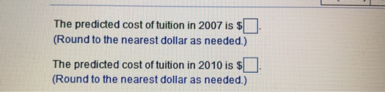 The predicted cost of tuition in 2007 is $ Round to the nearest dollar as needed.) The predicted cost of tuition in 2010 is S . (Round to the nearest dollar as needed.)