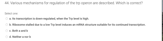 44. Various mechanisms for regulation of the trp operon are described. Which is correct? Select one: a. Its transcription is