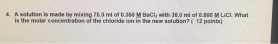 4. A solution is made by mixing 75.0 ml of 0.350 M Bacl2 with 30.0 ml of 0.800 M LiCl. What is the molar concentration of the chloride ion in the new solution? 12 points)