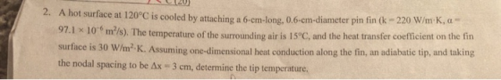 2. A hot surface at 120°C is cooled by attaching a 6-cm-long, 0.6-cm-diameter pin fin (k 220 W/m K, a 97.1 x 10 m2/s). The te