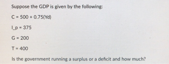 Suppose the GDP is given by the following: C = 500 +0.75(Yd) |_p = 375 G = 200 T = 400 Is the government running a surplus or