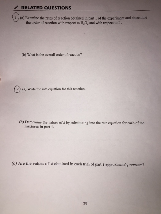 RELATED QUESTIONS 1. (a) Examine the rates of reaction obtained in part 1 of the experiment and determine the order of reaction with respect to H202 and with respect to l . (b) What is the overall order of reaction? 2.) (a) Write the rate equation for this reaction. (b) Determine the values of k by substituting into the rate equation for each of the mixtures in part 1. (c) Are the values of k obtained in each trial of part 1 approximately constant? 29