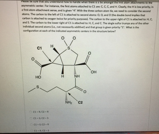ease be sure that you understand how to handle when there sa tie amongst the hrst atom attachments to the asymmetric center. For instance, the first atoms attached to C1 are C, C, C, and H. Clearly, the His low priority, in a first atom attachment sense, and is given 4.With the three carbon atom tie, we need to consider the second atoms. The carbon to the left of C1 is attached to second atoms: O, O, and O (the double bond implies that carbon is attached to oxygen twice for priority purposes. The carbon to the upper right of C1 is attached to H, and S. The carbon to the lower right of c1 is attached to: H, C, and c The single sulfur trumps any of the other individual second atoms e, not necessarily additive!) and that group is given priority 1 What is the configuration at each of the indicated asymmetric centers in the structure below? O O OH NH H HO NH C2 C1 R C2 R C1 S. C2 R