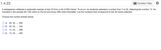 1.4.23 Question Help A salesperson obtained a systematic sample of size 25 from a list of 500 clients. To do so, he randomly selected a number from 1 to 20, obtaining the number 13. He included in the sample the 13th client on the list and every 20th client thereafter. List the numbers that correspond to the 25 clients selected. Choose the correct answer below OA. 25, 45, 500 O B. 20, 33,.., 332 ( C. 13, 33, , 488 D. 13, 33, ..., 493