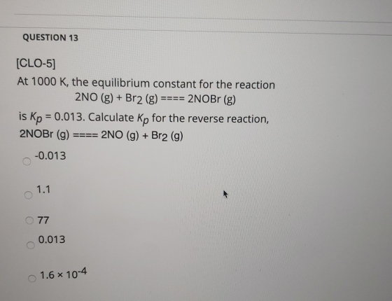 QUESTION 13 [CLO-5] At 1000 K, the equilibrium constant for the reaction 2NO (g) + Br2 (g) ==== 2NOBr (g) is Kp = 0.013. Calc