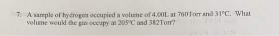 7. A sample of hydrogen occupied a volume of 4.00L at 760Torr and 31ºC. What volume would the gas occupy at 205°C and 382Torr