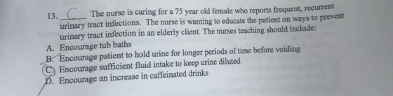 13 The nurse is caring for a 75 year old female who reports frequent, recurrent urinary tract infections. The nurse is wantin