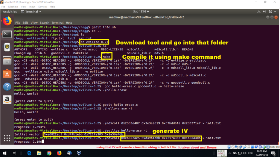 ubuntu17.10 Running] Oracle VM VirtualBox File Machine View Input Devices Help Activities Terminal ▼ Sat 12:08 madhav@madhav-VirtualBox:~/Desktop/evilize-0.2 File Edit View Search Terminal Help madhav@madhav-virtualBox:-/Desktop/HomeworkLib$ gedit info.sh madhav@madhav-VirtualBox:~/Desktop/HomeworkLib$ cd .. madhav@madhav-VirtualBox:-/Desktops ls HomeworkLib evilize-0.2 ftp.txt lab3 nadhavönadhav-VirtuaLBox:-/Desktops ed evilize-o2 Download tool and go into that folder madhav@nadhav-VirtualBox: /Desktop/evtlize AUTHORS COPYING evilize.c hello-erase.c MBSD-LICENSE ndscoll.c ChangeLog crib.h goodevil.c Makefile madhav@madhav-VirtualBox:-/Desktop/evilize-0.2s makCompile it using make command gcc -03 -Wall -DSTDC_HEADERS g DMD5COLL_VERSI gcc -03 -Hall -DSTDC. HEADERS -g -DMDSCOLL-VERSION=\อ.Is\ -DVERSION=\0.2\ -C -О nd5.ond5.c gcc -03 -Wall -DSTDC. HEADERS -g -DMD5COLL-VERSION=\อ.1s\ -DVERSION=\อ2\ -c -o nd5cou-lib.o nd5coll-lib.c gcc evilize.o md5.o ndscoll_lib.o o evilize gcc -03 -Wall -DSTDC. HEADERS -g -DMD5COLL-VERSION=\อ.1s\ -DVERSION=\θ·2\ -c -o nd5cou.o nd5coll.c gcc ndscoll.o mdscolllib.o o mdscoll gcc -03 -Wall -DSTDC. HEADERS -g -DMD5COLL-VERSION=\อ.1s\ -DVERSION=\อ2\ -c -o goodevil.o goodevil.c madhav@nadhav-VirtualBox:-/Desktop/evilize-0.2$ gcc hello-erase.c goodevil.o -o hello-erase madhav@nadhav-VirtualBox: /Desktop/evilize-0.25 ./hello-erase Hello, world! mdscoll_lib.h README md5coll lib.c md5.h Cpress enter to quit) madhav@madhav-VirtualBox:~/Desktop/evilize-0.2$ gedit hello-erase.c madhav@madhav-VirtualBox:~/Desktop/evilize-0.2$./hello-erase -1 Hello, world! (press enter to quit) nadhav@nadhav-virtualBox:-/Desktop/evilize-0.2$ ./ndsco11 Progress: 1.294C madhavamadhav-VirtualBox:~/Desktop/evilize-0.2 Initial vector: xe6822ac5 0xd49b1e madhav@nadhav-Virtua LBoX:-Desktop/evtiize-0.25 ./mdSco Progress: 2.19 6x23d3e487 θχ 3e3ea619 0xc7bddo fa 0x2d0271e7 > init . txt 5/evtlize helo-erase t generate TV a303 6x1a56a xe6822ac5 exd49b1ebb 0x7217a303 0x1a56a4db init.txt using that IV will create a inection string in init.txt file it takes about and 2hours ENG 12-08 PM 22/09/2018 3