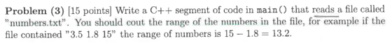 Problem (3) 15 points Write a C++ segment of code in main() that reads a file called numbers txt. You should cout the range of the numbers in the file, for example if the file contained 3.5 1.8 15 the range of numbers is 15 1.8 13.2