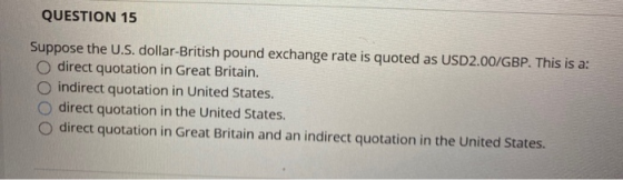 QUESTION 15 Suppose the U.S. dollar-British pound exchange rate is quoted as USD2.00/GBP. This is a: direct quotation in Grea