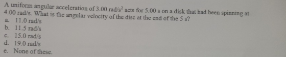 A uniform angular acceleration of 3.00 rad/s2 acts for 5.00 s on a disk that had been spinning at 4.00 rad/s. What is the ang