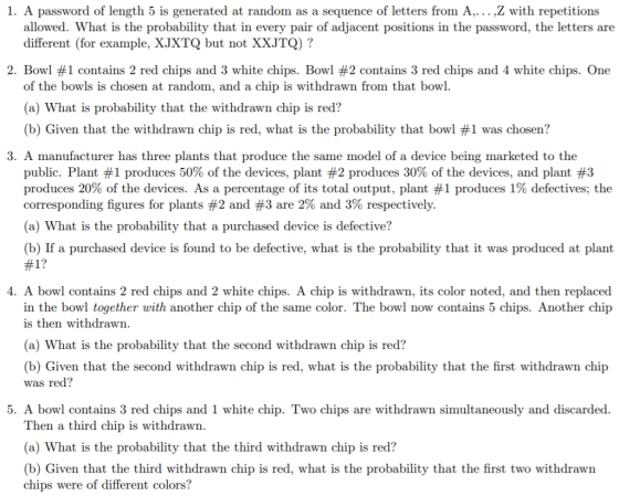 1. A password of length 5 is generated at random as a sequence of letters from A,...,Z with repetitions allowed. What is the probability that in every pair of adjacent positions in the password, the letters are different (for example, XJXTQ but not XXJTQ) ? 2. Bowl #1 contains 2 red chips and 3 white chips. Bowl #2 contains 3 red chips and 4 white chips. One of the bowls is chosen at random, and a chip is withdrawn from that bowl. (a) What is probability that the withdrawn chip is red? (b) Given that the withdrawn chip is red, what is the probability that bowl #1 was chosen? 3. A manufacturer has three plants that produce the same model of a device being marketed to the public. Plant #1 produces 50% of the devices, plant #2 produces 30% of the devices, and plant #3 produces 20% of the devices. As a percentage of its total output, plant #1 produces 1% defectives; the corresponding figures for plants #2 and #3 are 2% and 3% respectively. (a) What is the probability that a purchased device is defective? (b) If a purchased device is found to be defective, what is the probability that it was produced at plant #1? 4. A bowl contains 2 red chips and 2 white chips. A chip is withdrawn, its color noted, and then replaced in the bowl together with another chip of the same color. The bowl now contains 5 chips. Another chip is then withdrawn. (a) What is the probability that the second withdrawn chip is red? (b) Given that the second withdrawn chip is red, what is the probability that the first withdrawn chip was red? 5. A bowl contains 3 red chips and 1 white chip. Two chips are withdrawn simultaneously and discarded. Then a third chip is withdrawn. (a) What is the probability that the third withdrawn chip is red? (b) Given that the third withdrawn chip is red, what is the probability that the first two withdrawn chips were of different colors?