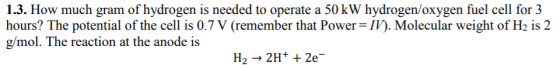 1.3. How much gram of hydrogen is needed to operate a 50 kW hydrogen/oxygen fuel cell for 3 hours? The potential of the cell is 0.7 V (remember that Power-IV). Molecular weight of H2 is 2 g/mol. The reaction at the anode is H2 2H+ 2e