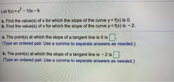 Let f(x) = x² - 10x - 9. a. Find the value(s) of x for which the slope of the curve y = f(x) is 0. b. Find the value(s) of x