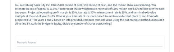 You are valuing Soda City Inc. It has $100 million of debt, $90 million of cash, and 150 million shares outstanding. You esti
