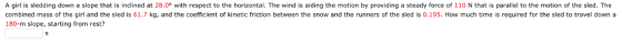 A girl is sledding down a slope that is inclined at 28.0 with respect to the horizontal. The wind is aiding the motion by providing a steady force of 110 N that is parallel to the motion of the sled. The combined mass of the girl and the sled is 61.7 kg, and the coefficient of kinetic friction between the snow and the runners of the sled is 0.195. How much time is required for the sled to travel down a 180-m slope, starting from rest?