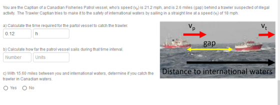 You are the Captian of a Canadian Fisheries Patrol vessel, whos speed (Vp)is 21.2 mph, and is 2.6 miles (gap) behind a trawler suspected of illegal activity. The Trawler Captian tries to make it to the safety of international waters by sailing in a straight line at a speed (V) of 18 mph. V. a) Calculate the time required for the partol vessel to catch the trawler. 0.12 ga b) Calculate how far the patrol vessel sails during that time interval. Number Units o with 15 60 miles betweenyou andintermational waters, determine you catch the Distance to international waters trawler in Canadian waters. O Yes O No